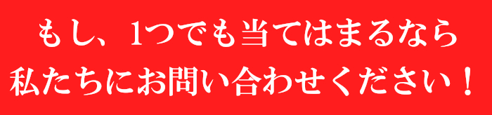 もし、1つでも当てはまるなら<br />私たちにお問い合わせください!